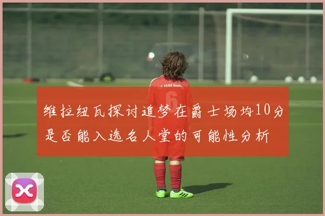 维拉纽瓦探讨追梦在爵士场均10分是否能入选名人堂的可能性分析