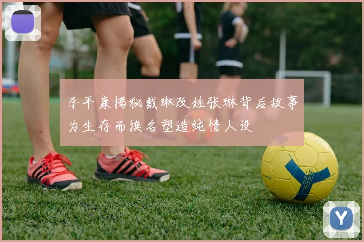 李平康揭秘戴琳改姓张琳背后故事为生存而换名塑造纯情人设