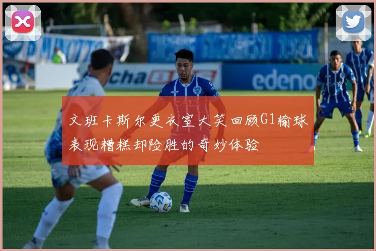 文班卡斯尔更衣室大笑回顾G1输球表现糟糕却险胜的奇妙体验